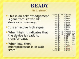  This

is an acknowledgement
signal from slower I/O
devices or memory.

 It

is an active high signal.

 When

high, it indicates that
the device is ready to
transfer data.

 When

low, then
microprocessor is in wait
state.
10

 