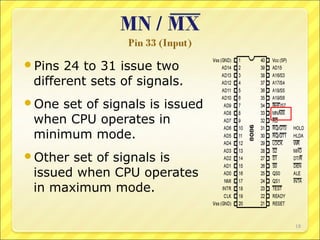 Pins

24 to 31 issue two
different sets of signals.

One

set of signals is issued
when CPU operates in
minimum mode.

Other

set of signals is
issued when CPU operates
in maximum mode.
18

 