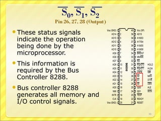 These

status signals
indicate the operation
being done by the
microprocessor.

This

information is
required by the Bus
Controller 8288.

Bus

controller 8288
generates all memory and
I/O control signals.
30

 