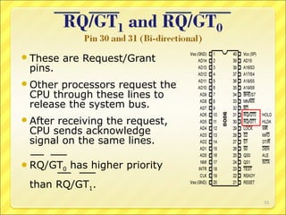  These

pins.

are Request/Grant

 Other

processors request the
CPU through these lines to
release the system bus.

 After

receiving the request,
CPU sends acknowledge
signal on the same lines.

 RQ/GT0

has higher priority

than RQ/GT1.
33

 