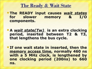 The

READY input causes wait states
for
slower
memory
&
I/O
components.

A

wait state(Tw) is an extra clocking
period, inserted between T2 & T3,
that lengthens the bus cycle.

If

one wait state in inserted, then the
memory access time, normally 460 ns
with a 5 MHz clock, is lengthened by
one clocking period (200ns) to 660
ns.

 