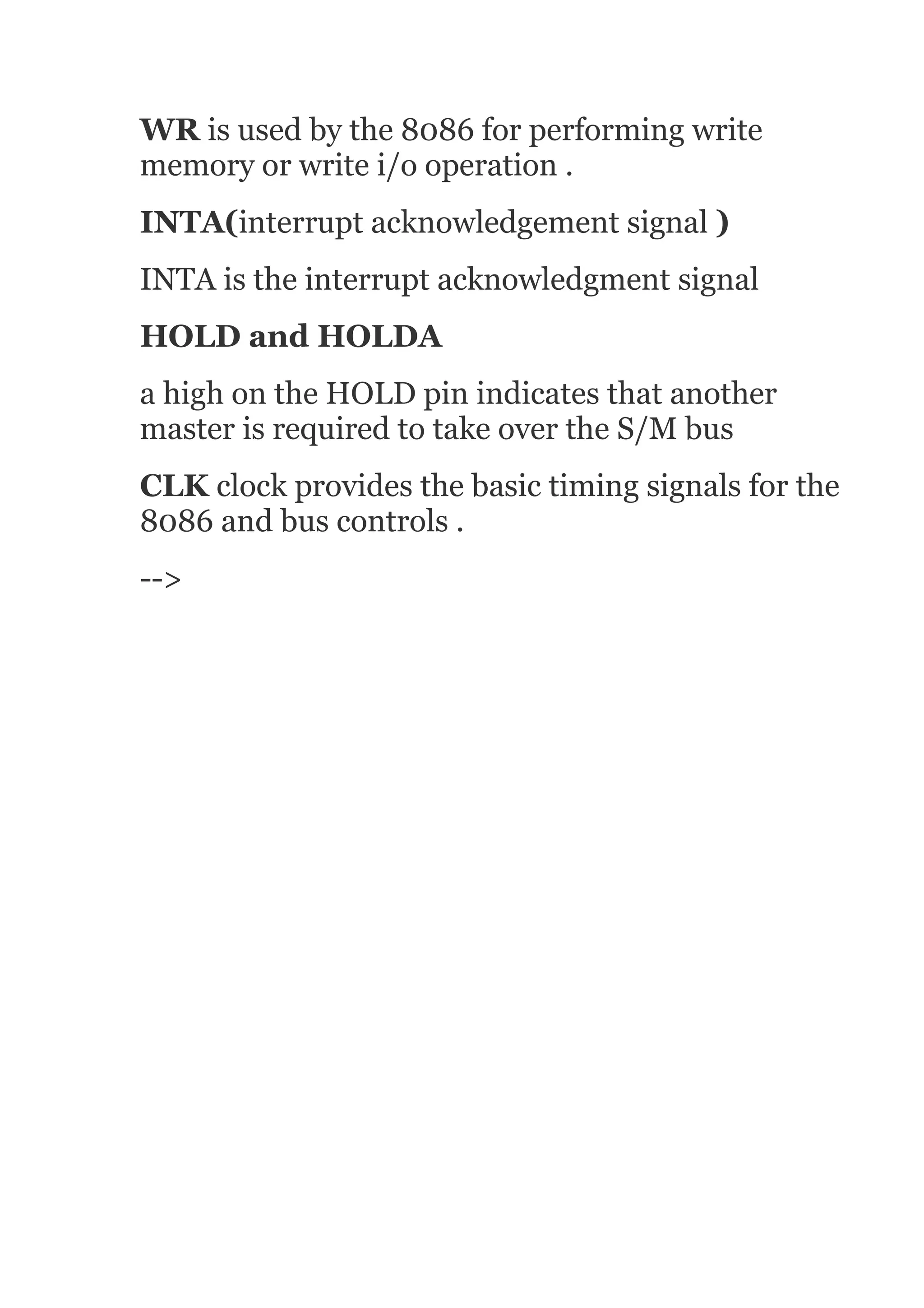 WR is used by the 8086 for performing write
memory or write i/o operation .
INTA(interrupt acknowledgement signal )
INTA is the interrupt acknowledgment signal
HOLD and HOLDA
a high on the HOLD pin indicates that another
master is required to take over the S/M bus
CLK clock provides the basic timing signals for the
8086 and bus controls .
-->
 