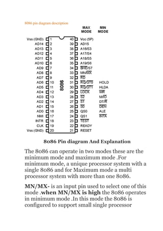 8086 pin diagram description
8086 Pin diagram And Explanation
The 8086 can operate in two modes these are the
minimum mode and maximum mode .For
minimum mode, a unique processor system with a
single 8086 and for Maximum mode a multi
processor system with more than one 8086.
MN/MX- is an input pin used to select one of this
mode .when MN/MX is high the 8086 operates
in minimum mode .In this mode the 8086 is
configured to support small single processor
 