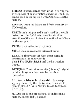 BHE/S7 is used as best high enable during the
1st click cycle of an instruction execution .the BHE
can be used in conjunction with AD0 to select the
memory
RD is low when the data is read from memory or
I/O location .
TEST is an input pin and is only used by the wait
instruction .the 8086 enter a wait state after
execution of the wait instruction until a low is Sean
on the test pin.
INTR is a maskable interrupt input.
NIM is the non maskable interrupt input.
RESET is the system set reset input signal it
terminates all the activities it
clear PSW,IP,DS,SS,ES and the instruction
Queue.
DT/R(Data Transmit or receive ):is an o/p signal
required in system that uses the data bus
transceiver
ALE is an address latch enable . Is an o/p
signal provided by the 8086 and can be used to
demultiplexed AD0 to AD15 in to A10 toA15 and
D0 to D15.
M/IO is an 8086 output signal to distinguish a
memory access and i/o access.
 