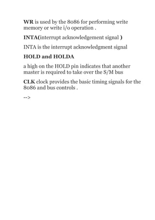 WR is used by the 8086 for performing write
memory or write i/o operation .
INTA(interrupt acknowledgement signal )
INTA is the interrupt acknowledgment signal
HOLD and HOLDA
a high on the HOLD pin indicates that another
master is required to take over the S/M bus
CLK clock provides the basic timing signals for the
8086 and bus controls .
-->
 