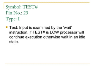 Symbol: TEST#
Pin No.: 23
Type: I


Test: Input is examined by the ‘wait’
instruction, if TEST# is LOW processor will
continue execution otherwise wait in an idle
state.

 