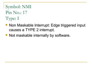Symbol: NMI
Pin No.: 17
Type: I




Non Maskable Interrupt: Edge triggered input
causes a TYPE 2 interrupt.
Not maskable internally by software.

 