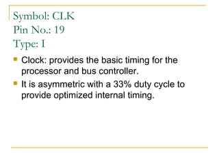 Symbol: CLK
Pin No.: 19
Type: I




Clock: provides the basic timing for the
processor and bus controller.
It is asymmetric with a 33% duty cycle to
provide optimized internal timing.

 