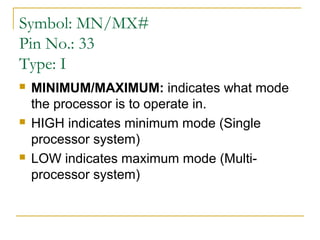 Symbol: MN/MX#
Pin No.: 33
Type: I






MINIMUM/MAXIMUM: indicates what mode
the processor is to operate in.
HIGH indicates minimum mode (Single
processor system)
LOW indicates maximum mode (Multiprocessor system)

 