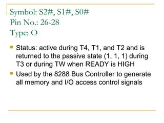 Symbol: S2#, S1#, S0#
Pin No.: 26-28
Type: O




Status: active during T4, T1, and T2 and is
returned to the passive state (1, 1, 1) during
T3 or during TW when READY is HIGH
Used by the 8288 Bus Controller to generate
all memory and I/O access control signals

 