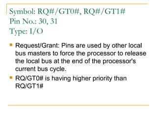 Symbol: RQ#/GT0#, RQ#/GT1#
Pin No.: 30, 31
Type: I/O




Request/Grant: Pins are used by other local
bus masters to force the processor to release
the local bus at the end of the processor's
current bus cycle.
RQ/GT0# is having higher priority than
RQ/GT1#

 