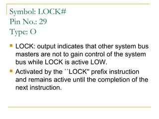 Symbol: LOCK#
Pin No.: 29
Type: O




LOCK: output indicates that other system bus
masters are not to gain control of the system
bus while LOCK is active LOW.
Activated by the ``LOCK'' prefix instruction
and remains active until the completion of the
next instruction.

 
