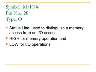 Symbol: M/IO#
Pin No.: 28
Type: O





Status Line: used to distinguish a memory
access from an I/O access
HIGH for memory operation and
LOW for I/O operations

 