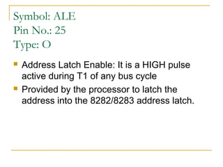 Symbol: ALE
Pin No.: 25
Type: O




Address Latch Enable: It is a HIGH pulse
active during T1 of any bus cycle
Provided by the processor to latch the
address into the 8282/8283 address latch.

 