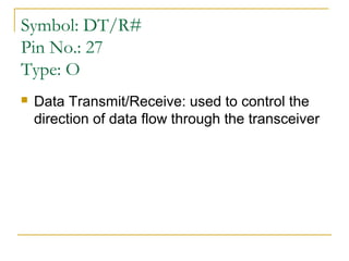 Symbol: DT/R#
Pin No.: 27
Type: O


Data Transmit/Receive: used to control the
direction of data flow through the transceiver

 