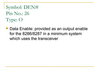 Symbol: DEN#
Pin No.: 26
Type: O


Data Enable: provided as an output enable
for the 8286/8287 in a minimum system
which uses the transceiver

 