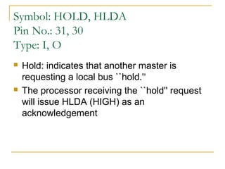 Symbol: HOLD, HLDA
Pin No.: 31, 30
Type: I, O




Hold: indicates that another master is
requesting a local bus ``hold.'‘
The processor receiving the ``hold'' request
will issue HLDA (HIGH) as an
acknowledgement

 