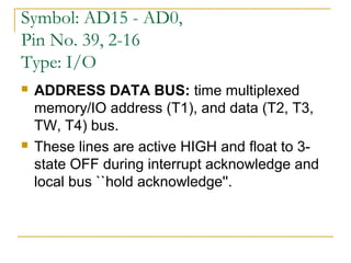 Symbol: AD15 - AD0,
Pin No. 39, 2-16
Type: I/O




ADDRESS DATA BUS: time multiplexed
memory/IO address (T1), and data (T2, T3,
TW, T4) bus.
These lines are active HIGH and float to 3state OFF during interrupt acknowledge and
local bus ``hold acknowledge''.

 