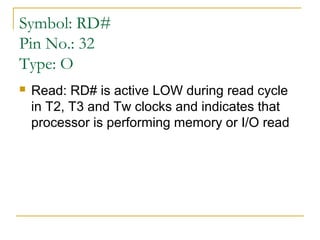 Symbol: RD#
Pin No.: 32
Type: O


Read: RD# is active LOW during read cycle
in T2, T3 and Tw clocks and indicates that
processor is performing memory or I/O read

 