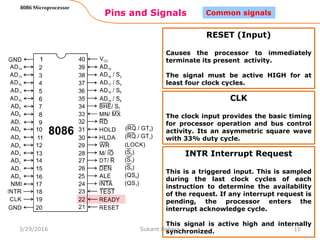 Pins and Signals
8086 Microprocessor
10
Common signals
RESET (Input)
Causes the processor to immediately
terminate its present activity.
The signal must be active HIGH for at
least four clock cycles.
CLK
The clock input provides the basic timing
for processor operation and bus control
activity. Its an asymmetric square wave
with 33% duty cycle.
INTR Interrupt Request
This is a triggered input. This is sampled
during the last clock cycles of each
instruction to determine the availability
of the request. If any interrupt request is
pending, the processor enters the
interrupt acknowledge cycle.
This signal is active high and internally
synchronized.3/29/2016 Sukant Behera
 