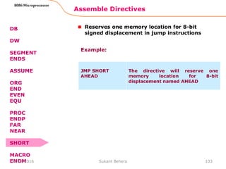 Assemble Directives
103
8086 Microprocessor
DB
DW
SEGMENT
ENDS
ASSUME
ORG
END
EVEN
EQU
PROC
ENDP
FAR
NEAR
SHORT
MACRO
ENDM
Reserves one memory location for 8-bit
signed displacement in jump instructions
JMP SHORT
AHEAD
The directive will reserve one
memory location for 8-bit
displacement named AHEAD
Example:
3/29/2016 Sukant Behera
 