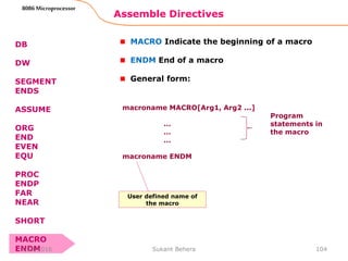 Assemble Directives
104
8086 Microprocessor
DB
DW
SEGMENT
ENDS
ASSUME
ORG
END
EVEN
EQU
PROC
ENDP
FAR
NEAR
SHORT
MACRO
ENDM
MACRO Indicate the beginning of a macro
ENDM End of a macro
General form:
macroname MACRO[Arg1, Arg2 ...]
…
…
…
macroname ENDM
Program
statements in
the macro
User defined name of
the macro
3/29/2016 Sukant Behera
 