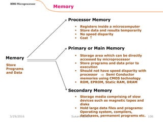 Memory
106
8086 Microprocessor
Memory
Processor Memory
Primary or Main Memory
Secondary Memory
Store
Programs
and Data
 Registers inside a microcomputer
 Store data and results temporarily
 No speed disparity
 Cost 
 Storage area which can be directly
accessed by microprocessor
 Store programs and data prior to
execution
 Should not have speed disparity with
processor  Semi Conductor
memories using CMOS technology
 ROM, EPROM, Static RAM, DRAM
 Storage media comprising of slow
devices such as magnetic tapes and
disks
 Hold large data files and programs:
Operating system, compilers,
databases, permanent programs etc.3/29/2016 Sukant Behera
 