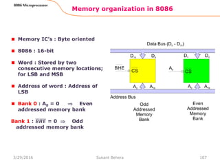 Memory organization in 8086
107
8086 Microprocessor
Memory IC’s : Byte oriented
8086 : 16-bit
Word : Stored by two
consecutive memory locations;
for LSB and MSB
Address of word : Address of
LSB
Bank 0 : A0 = 0  Even
addressed memory bank
Bank 1 : 𝑩𝑯𝑬 = 0  Odd
addressed memory bank
3/29/2016 Sukant Behera
 