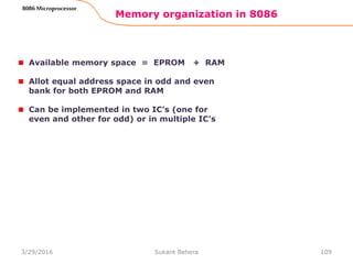 Memory organization in 8086
109
8086 Microprocessor
Available memory space = EPROM + RAM
Allot equal address space in odd and even
bank for both EPROM and RAM
Can be implemented in two IC’s (one for
even and other for odd) or in multiple IC’s
3/29/2016 Sukant Behera
 
