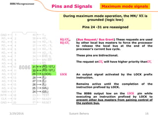 Pins and Signals
8086 Microprocessor
During maximum mode operation, the MN/ 𝐌𝐗 is
grounded (logic low)
Pins 24 -31 are reassigned
𝐑𝐐/𝐆𝐓𝟎,
𝐑𝐐/𝐆𝐓𝟏
(Bus Request/ Bus Grant) These requests are used
by other local bus masters to force the processor
to release the local bus at the end of the
processor’s current bus cycle.
These pins are bidirectional.
The request on𝐆𝐓𝟎 will have higher priority than𝐆𝐓𝟏
16
𝐋𝐎𝐂𝐊 An output signal activated by the LOCK prefix
instruction.
Remains active until the completion of the
instruction prefixed by LOCK.
The 8086 output low on the 𝐋𝐎𝐂𝐊 pin while
executing an instruction prefixed by LOCK to
prevent other bus masters from gaining control of
the system bus.
Maximum mode signals
3/29/2016 Sukant Behera
 