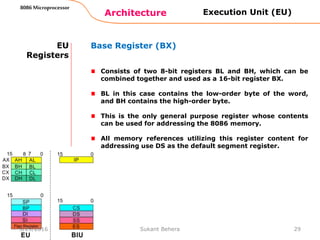 Architecture
8086 Microprocessor
29
EU
Registers
Base Register (BX)
Consists of two 8-bit registers BL and BH, which can be
combined together and used as a 16-bit register BX.
BL in this case contains the low-order byte of the word,
and BH contains the high-order byte.
This is the only general purpose register whose contents
can be used for addressing the 8086 memory.
All memory references utilizing this register content for
addressing use DS as the default segment register.
Execution Unit (EU)
3/29/2016 Sukant Behera
 