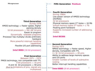 Microprocessor
First Generation
Between 1971 – 1973
PMOS technology, non compatible with TTL
4 bit processors  16 pins
8 and 16 bit processors  40 pins
Due to limitations of pins, signals are
multiplexed
Second Generation
During 1973
NMOS technology  Faster speed, Higher
density, Compatible with TTL
4 / 8/ 16 bit processors  40 pins
Ability to address large memory spaces
and I/O ports
Greater number of levels of subroutine
nesting
Better interrupt handling capabilities
Intel 8085 (8 bit processor)
Third Generation
During 1978
HMOS technology  Faster speed, Higher
packing density
16 bit processors  40/ 48/ 64 pins
Easier to program
Dynamically relatable programs
Processor has multiply/ divide arithmetic
hardware
More powerful interrupt handling
capabilities
Flexible I/O port addressing
Intel 8086 (16 bit processor)
Fourth Generation
During 1980s
Low power version of HMOS technology
(HCMOS)
32 bit processors
Physical memory space 224 bytes = 16 Mb
Virtual memory space 240 bytes = 1 Tb
Floating point hardware
Supports increased number of addressing
modes
Intel 80386
Fifth Generation Pentium
33/29/2016 Sukant Behera
 