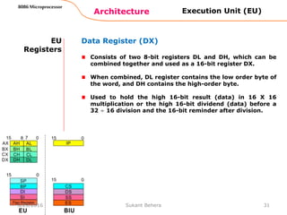 Architecture
8086 Microprocessor
31
EU
Registers
Data Register (DX)
Consists of two 8-bit registers DL and DH, which can be
combined together and used as a 16-bit register DX.
When combined, DL register contains the low order byte of
the word, and DH contains the high-order byte.
Used to hold the high 16-bit result (data) in 16 X 16
multiplication or the high 16-bit dividend (data) before a
32 ÷ 16 division and the 16-bit reminder after division.
Execution Unit (EU)
3/29/2016 Sukant Behera
 