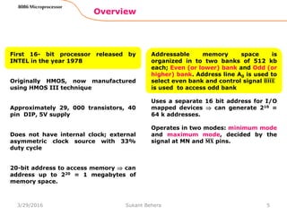 Overview
8086 Microprocessor
First 16- bit processor released by
INTEL in the year 1978
Originally HMOS, now manufactured
using HMOS III technique
Approximately 29, 000 transistors, 40
pin DIP, 5V supply
Does not have internal clock; external
asymmetric clock source with 33%
duty cycle
20-bit address to access memory  can
address up to 220 = 1 megabytes of
memory space.
Addressable memory space is
organized in to two banks of 512 kb
each; Even (or lower) bank and Odd (or
higher) bank. Address line A0 is used to
select even bank and control signal 𝐁𝐇𝐄
is used to access odd bank
Uses a separate 16 bit address for I/O
mapped devices  can generate 216 =
64 k addresses.
Operates in two modes: minimum mode
and maximum mode, decided by the
signal at MN and 𝐌𝐗 pins.
53/29/2016 Sukant Behera
 