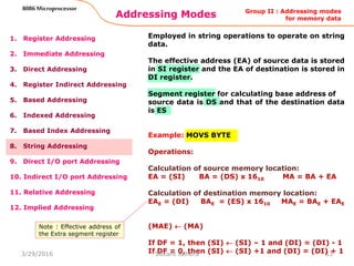 Addressing Modes
53
8086 Microprocessor
1. Register Addressing
2. Immediate Addressing
3. Direct Addressing
4. Register Indirect Addressing
5. Based Addressing
6. Indexed Addressing
7. Based Index Addressing
8. String Addressing
9. Direct I/O port Addressing
10. Indirect I/O port Addressing
11. Relative Addressing
12. Implied Addressing
Employed in string operations to operate on string
data.
The effective address (EA) of source data is stored
in SI register and the EA of destination is stored in
DI register.
Segment register for calculating base address of
source data is DS and that of the destination data
is ES
Example: MOVS BYTE
Operations:
Calculation of source memory location:
EA = (SI) BA = (DS) x 1610 MA = BA + EA
Calculation of destination memory location:
EAE = (DI) BAE = (ES) x 1610 MAE = BAE + EAE
(MAE)  (MA)
If DF = 1, then (SI)  (SI) – 1 and (DI) = (DI) - 1
If DF = 0, then (SI)  (SI) +1 and (DI) = (DI) + 1
Group II : Addressing modes
for memory data
Note : Effective address of
the Extra segment register
3/29/2016 Sukant Behera
 