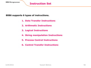 1. Data Transfer Instructions
2. Arithmetic Instructions
3. Logical Instructions
4. String manipulation Instructions
5. Process Control Instructions
6. Control Transfer Instructions
Instruction Set
58
8086 Microprocessor
8086 supports 6 types of instructions.
3/29/2016 Sukant Behera
 