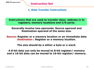 1. Data Transfer Instructions
Instruction Set
59
8086 Microprocessor
Instructions that are used to transfer data/ address in to
registers, memory locations and I/O ports.
Generally involve two operands: Source operand and
Destination operand of the same size.
Source: Register or a memory location or an immediate data
Destination : Register or a memory location.
The size should be a either a byte or a word.
A 8-bit data can only be moved to 8-bit register/ memory
and a 16-bit data can be moved to 16-bit register/ memory.
3/29/2016 Sukant Behera
 