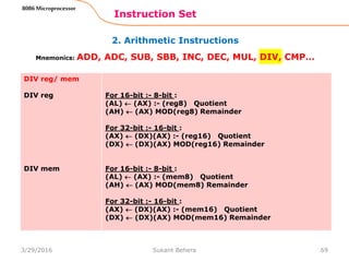 2. Arithmetic Instructions
Instruction Set
69
8086 Microprocessor
Mnemonics: ADD, ADC, SUB, SBB, INC, DEC, MUL, DIV, CMP…
DIV reg/ mem
DIV reg
DIV mem
For 16-bit :- 8-bit :
(AL)  (AX) :- (reg8) Quotient
(AH)  (AX) MOD(reg8) Remainder
For 32-bit :- 16-bit :
(AX)  (DX)(AX) :- (reg16) Quotient
(DX)  (DX)(AX) MOD(reg16) Remainder
For 16-bit :- 8-bit :
(AL)  (AX) :- (mem8) Quotient
(AH)  (AX) MOD(mem8) Remainder
For 32-bit :- 16-bit :
(AX)  (DX)(AX) :- (mem16) Quotient
(DX)  (DX)(AX) MOD(mem16) Remainder
3/29/2016 Sukant Behera
 