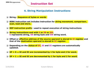 4. String Manipulation Instructions
Instruction Set
82
8086 Microprocessor
 String : Sequence of bytes or words
 8086 instruction set includes instruction for string movement, comparison,
scan, load and store.
 REP instruction prefix : used to repeat execution of string instructions
 String instructions end with S or SB or SW.
S represents string, SB string byte and SW string word.
 Offset or effective address of the source operand is stored in SI register and
that of the destination operand is stored in DI register.
 Depending on the status of DF, SI and DI registers are automatically
updated.
 DF = 0  SI and DI are incremented by 1 for byte and 2 for word.
 DF = 1  SI and DI are decremented by 1 for byte and 2 for word.
3/29/2016 Sukant Behera
 