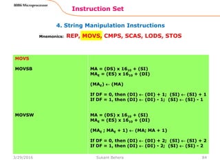 4. String Manipulation Instructions
Instruction Set
84
8086 Microprocessor
Mnemonics: REP, MOVS, CMPS, SCAS, LODS, STOS
MOVS
MOVSB
MOVSW
MA = (DS) x 1610 + (SI)
MAE = (ES) x 1610 + (DI)
(MAE)  (MA)
If DF = 0, then (DI)  (DI) + 1; (SI)  (SI) + 1
If DF = 1, then (DI)  (DI) - 1; (SI)  (SI) - 1
MA = (DS) x 1610 + (SI)
MAE = (ES) x 1610 + (DI)
(MAE ; MAE + 1)  (MA; MA + 1)
If DF = 0, then (DI)  (DI) + 2; (SI)  (SI) + 2
If DF = 1, then (DI)  (DI) - 2; (SI)  (SI) - 2
3/29/2016 Sukant Behera
 