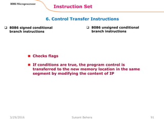 6. Control Transfer Instructions
Instruction Set
91
8086 Microprocessor
 8086 signed conditional
branch instructions
 8086 unsigned conditional
branch instructions
Checks flags
If conditions are true, the program control is
transferred to the new memory location in the same
segment by modifying the content of IP
3/29/2016 Sukant Behera
 