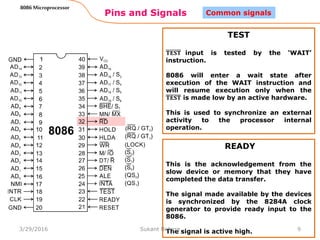 Pins and Signals
8086 Microprocessor
9
Common signals
TEST
𝐓𝐄𝐒𝐓 input is tested by the ‘WAIT’
instruction.
8086 will enter a wait state after
execution of the WAIT instruction and
will resume execution only when the
𝐓𝐄𝐒𝐓 is made low by an active hardware.
This is used to synchronize an external
activity to the processor internal
operation.
READY
This is the acknowledgement from the
slow device or memory that they have
completed the data transfer.
The signal made available by the devices
is synchronized by the 8284A clock
generator to provide ready input to the
8086.
The signal is active high.3/29/2016 Sukant Behera
 