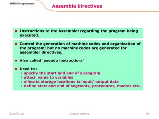 Assemble Directives
95
8086 Microprocessor
Instructions to the Assembler regarding the program being
executed.
Control the generation of machine codes and organization of
the program; but no machine codes are generated for
assembler directives.
Also called ‘pseudo instructions’
Used to :
› specify the start and end of a program
› attach value to variables
› allocate storage locations to input/ output data
› define start and end of segments, procedures, macros etc..
3/29/2016 Sukant Behera
 