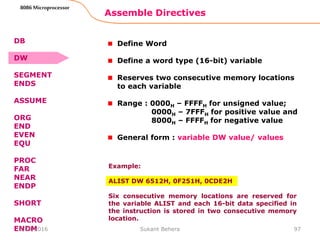 Assemble Directives
97
8086 Microprocessor
Define Word
Define a word type (16-bit) variable
Reserves two consecutive memory locations
to each variable
Range : 0000H – FFFFH for unsigned value;
0000H – 7FFFH for positive value and
8000H – FFFFH for negative value
General form : variable DW value/ values
Example:
ALIST DW 6512H, 0F251H, 0CDE2H
Six consecutive memory locations are reserved for
the variable ALIST and each 16-bit data specified in
the instruction is stored in two consecutive memory
location.
DB
DW
SEGMENT
ENDS
ASSUME
ORG
END
EVEN
EQU
PROC
FAR
NEAR
ENDP
SHORT
MACRO
ENDM3/29/2016 Sukant Behera
 