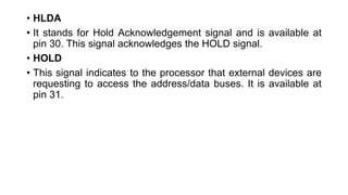 • HLDA
• It stands for Hold Acknowledgement signal and is available at
pin 30. This signal acknowledges the HOLD signal.
• HOLD
• This signal indicates to the processor that external devices are
requesting to access the address/data buses. It is available at
pin 31.
 