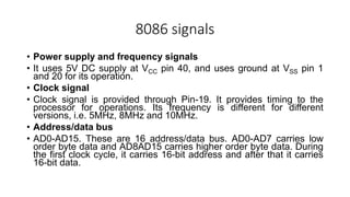 8086 signals
• Power supply and frequency signals
• It uses 5V DC supply at VCC pin 40, and uses ground at VSS pin 1
and 20 for its operation.
• Clock signal
• Clock signal is provided through Pin-19. It provides timing to the
processor for operations. Its frequency is different for different
versions, i.e. 5MHz, 8MHz and 10MHz.
• Address/data bus
• AD0-AD15. These are 16 address/data bus. AD0-AD7 carries low
order byte data and AD8AD15 carries higher order byte data. During
the first clock cycle, it carries 16-bit address and after that it carries
16-bit data.
 