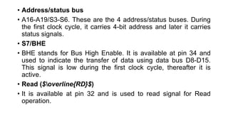 • Address/status bus
• A16-A19/S3-S6. These are the 4 address/status buses. During
the first clock cycle, it carries 4-bit address and later it carries
status signals.
• S7/BHE
• BHE stands for Bus High Enable. It is available at pin 34 and
used to indicate the transfer of data using data bus D8-D15.
This signal is low during the first clock cycle, thereafter it is
active.
• Read ($overline{RD}$)
• It is available at pin 32 and is used to read signal for Read
operation.
 