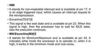 • NMI
• It stands for non-maskable interrupt and is available at pin 17. It
is an edge triggered input, which causes an interrupt request to
the microprocessor.
• $overline{TEST}$
• This signal is like wait state and is available at pin 23. When this
signal is high, then the processor has to wait for IDLE state,
else the execution continues.
• MN/$overline{MX}$
• It stands for Minimum/Maximum and is available at pin 33. It
indicates what mode the processor is to operate in; when it is
high, it works in the minimum mode and vice-versa.
 