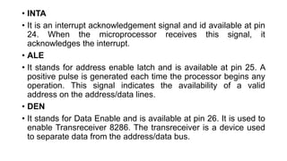 • INTA
• It is an interrupt acknowledgement signal and id available at pin
24. When the microprocessor receives this signal, it
acknowledges the interrupt.
• ALE
• It stands for address enable latch and is available at pin 25. A
positive pulse is generated each time the processor begins any
operation. This signal indicates the availability of a valid
address on the address/data lines.
• DEN
• It stands for Data Enable and is available at pin 26. It is used to
enable Transreceiver 8286. The transreceiver is a device used
to separate data from the address/data bus.
 