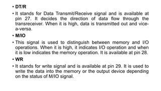 • DT/R
• It stands for Data Transmit/Receive signal and is available at
pin 27. It decides the direction of data flow through the
transreceiver. When it is high, data is transmitted out and vice-
a-versa.
• M/IO
• This signal is used to distinguish between memory and I/O
operations. When it is high, it indicates I/O operation and when
it is low indicates the memory operation. It is available at pin 28.
• WR
• It stands for write signal and is available at pin 29. It is used to
write the data into the memory or the output device depending
on the status of M/IO signal.
 